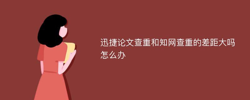 迅捷论文查重和知网查重的差距大吗怎么办