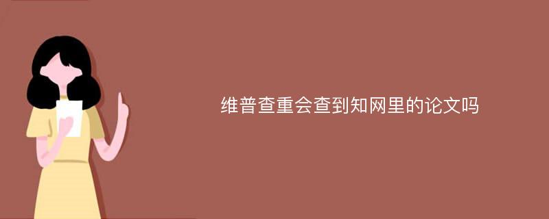 维普查重会查到知网里的论文吗