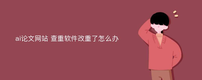 ai论文网站 查重软件改重了怎么办