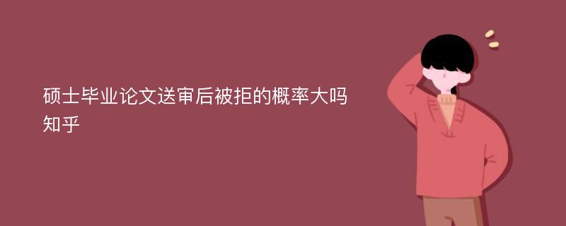 硕士毕业论文送审后被拒的概率大吗知乎